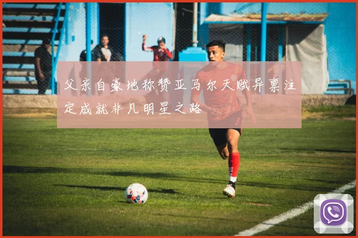 父亲自豪地称赞亚马尔天赋异禀注定成就非凡明星之路