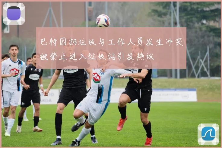 巴特因扔垃圾与工作人员发生冲突被禁止进入垃圾站引发热议