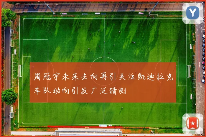 周冠宇未来去向再引关注凯迪拉克车队动向引发广泛猜测