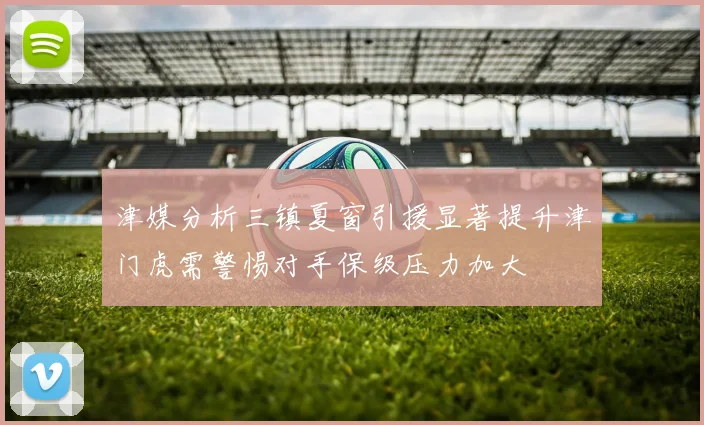 津媒分析三镇夏窗引援显著提升津门虎需警惕对手保级压力加大
