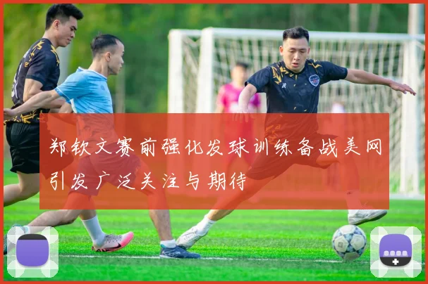 郑钦文赛前强化发球训练备战美网引发广泛关注与期待