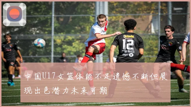 中国U17女篮体能不足遗憾不断但展现出色潜力未来可期