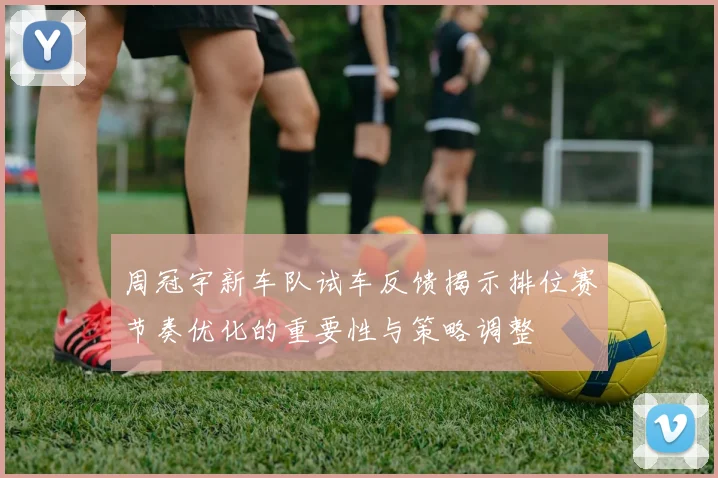 周冠宇新车队试车反馈揭示排位赛节奏优化的重要性与策略调整