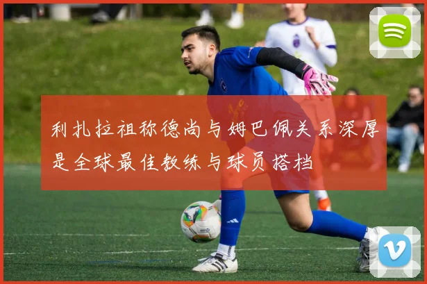 利扎拉祖称德尚与姆巴佩关系深厚是全球最佳教练与球员搭档