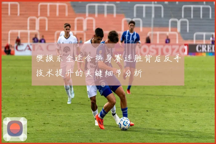 樊振东全运会热身赛连胜背后反手技术提升的关键细节分析