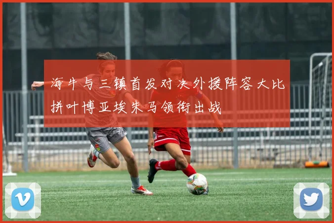 海牛与三镇首发对决外援阵容大比拼叶博亚埃朱马领衔出战